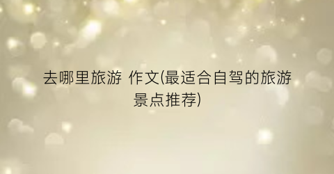 去哪里旅游 作文(最适合自驾的旅游景点推荐)